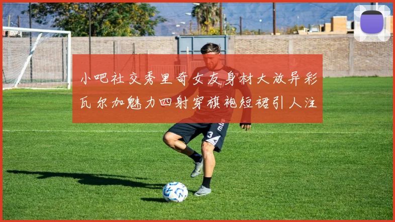 小吧社交秀里奇女友身材大放异彩瓦尔加魅力四射穿旗袍短裙引人注目