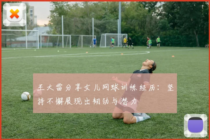 王大雷分享女儿网球训练经历：坚持不懈展现出韧劲与潜力