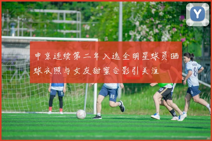 申京连续第二年入选全明星球员晒球衣照与女友甜蜜合影引关注