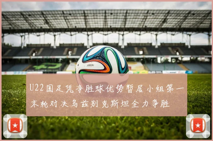 U22国足凭净胜球优势暂居小组第一末轮对决乌兹别克斯坦全力争胜