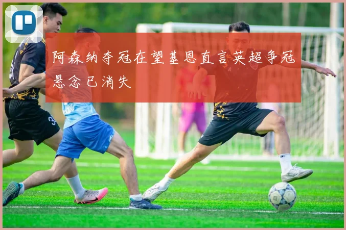 阿森纳夺冠在望基恩直言英超争冠悬念已消失