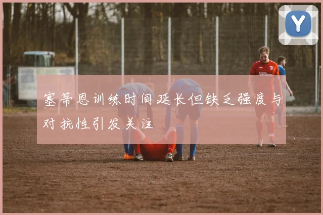 塞蒂恩训练时间延长但缺乏强度与对抗性引发关注