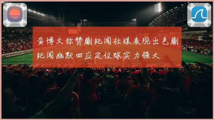 黄博文称赞蒯纪闻社媒表现出色蒯纪闻幽默回应定位球实力强大