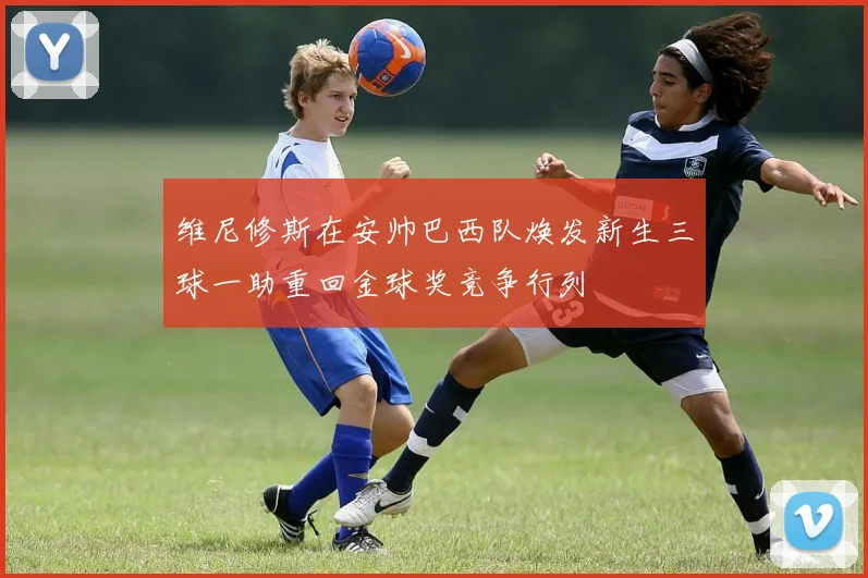 维尼修斯在安帅巴西队焕发新生三球一助重回金球奖竞争行列