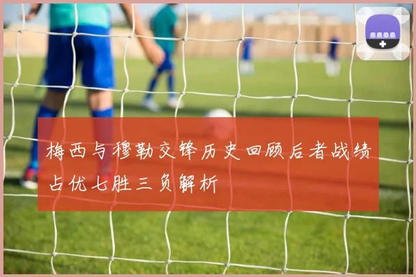 梅西与穆勒交锋历史回顾后者战绩占优七胜三负解析