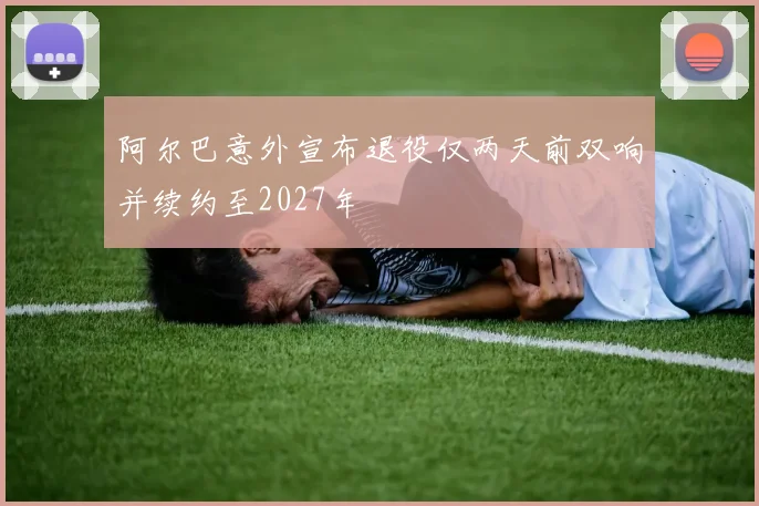 阿尔巴意外宣布退役仅两天前双响并续约至2027年