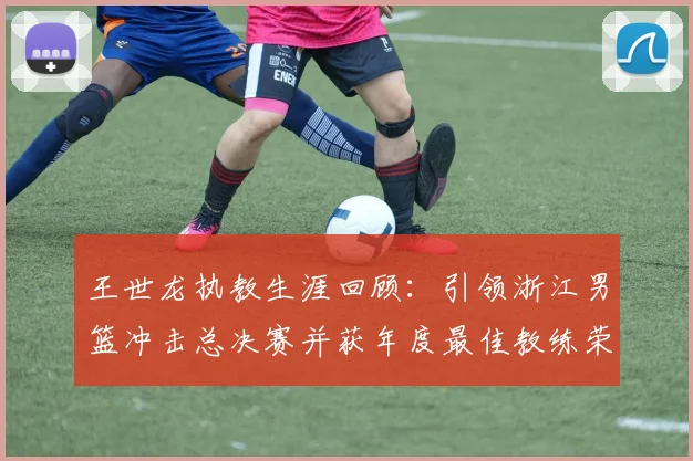 王世龙执教生涯回顾：引领浙江男篮冲击总决赛并获年度最佳教练荣誉