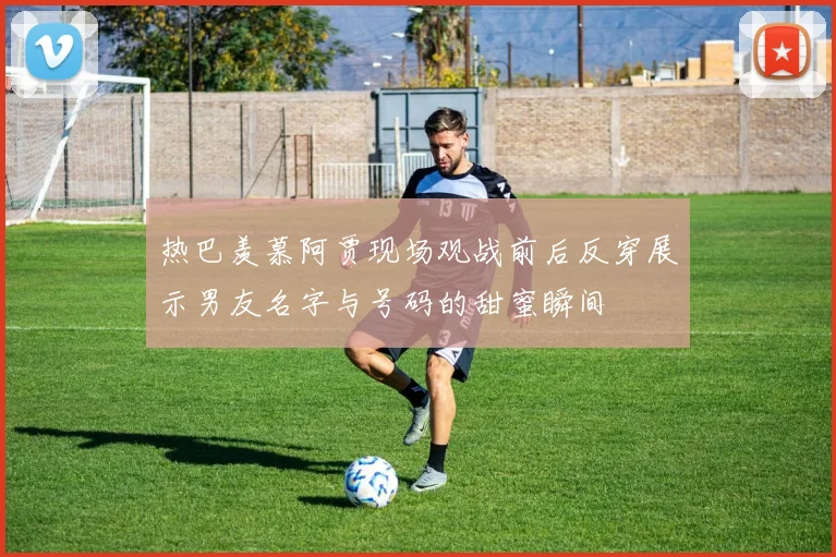 热巴羡慕阿贾现场观战前后反穿展示男友名字与号码的甜蜜瞬间